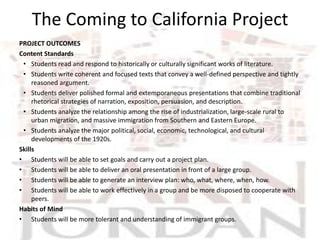 The Coming to California Project
PROJECT OUTCOMES
Content Standards
 • Students read and respond to historically or culturally significant works of literature.
 • Students write coherent and focused texts that convey a well-defined perspective and tightly
     reasoned argument.
 • Students deliver polished formal and extemporaneous presentations that combine traditional
     rhetorical strategies of narration, exposition, persuasion, and description.
 • Students analyze the relationship among the rise of industrialization, large-scale rural to
     urban migration, and massive immigration from Southern and Eastern Europe.
 • Students analyze the major political, social, economic, technological, and cultural
     developments of the 1920s.
Skills
• Students will be able to set goals and carry out a project plan.
• Students will be able to deliver an oral presentation in front of a large group.
• Students will be able to generate an interview plan: who, what, where, when, how.
• Students will be able to work effectively in a group and be more disposed to cooperate with
     peers.
Habits of Mind
• Students will be more tolerant and understanding of immigrant groups.
 