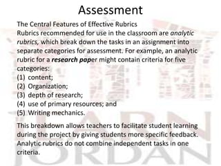 Assessment
The Central Features of Effective Rubrics
Rubrics recommended for use in the classroom are analytic
rubrics, which break down the tasks in an assignment into
separate categories for assessment. For example, an analytic
rubric for a research paper might contain criteria for five
categories:
(1) content;
(2) Organization;
(3) depth of research;
(4) use of primary resources; and
(5) Writing mechanics.
This breakdown allows teachers to facilitate student learning
during the project by giving students more specific feedback.
Analytic rubrics do not combine independent tasks in one
criteria.
 