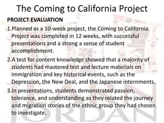 The Coming to California Project
PROJECT EVALUATION
1.Planned as a 10-week project, the Coming to California
  Project was completed in 12 weeks, with successful
  presentations and a strong a sense of student
  accomplishment.
2.A test for content knowledge showed that a majority of
  students had mastered test and lecture materials on
  immigration and key historical events, such as the
  Depression, the New Deal, and the Japanese internments.
3.In presentations, students demonstrated passion,
  tolerance, and understanding as they related the journey
  and migration stories of the ethnic group they had chosen
  to investigate.
 
