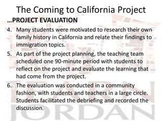 The Coming to California Project
…PROJECT EVALUATION
4. Many students were motivated to research their own
   family history in California and relate their findings to
   immigration topics.
5. As part of the project planning, the teaching team
   scheduled one 90-minute period with students to
   reflect on the project and evaluate the learning that
   had come from the project.
6. The evaluation was conducted in a community
   fashion, with students and teachers in a large circle.
   Students facilitated the debriefing and recorded the
   discussion.
 