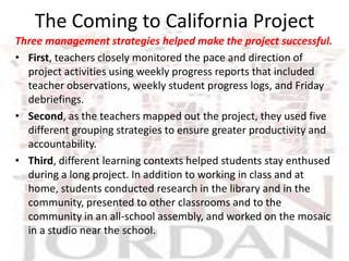The Coming to California Project
Three management strategies helped make the project successful.
• First, teachers closely monitored the pace and direction of
  project activities using weekly progress reports that included
  teacher observations, weekly student progress logs, and Friday
  debriefings.
• Second, as the teachers mapped out the project, they used five
  different grouping strategies to ensure greater productivity and
  accountability.
• Third, different learning contexts helped students stay enthused
  during a long project. In addition to working in class and at
  home, students conducted research in the library and in the
  community, presented to other classrooms and to the
  community in an all-school assembly, and worked on the mosaic
  in a studio near the school.
 