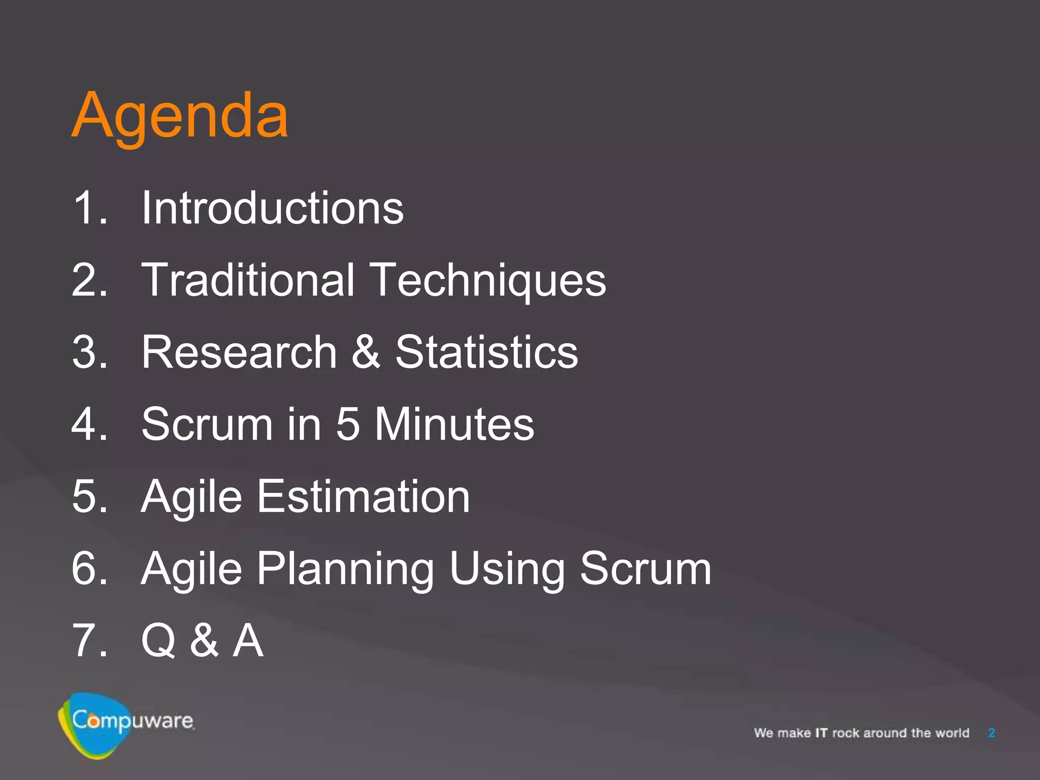 Agenda
1. Introductions
2. Traditional Techniques
3. Research & Statistics
4. Scrum in 5 Minutes
5. Agile Estimation
6. Agile Planning Using Scrum
7. Q & A
                                2
 