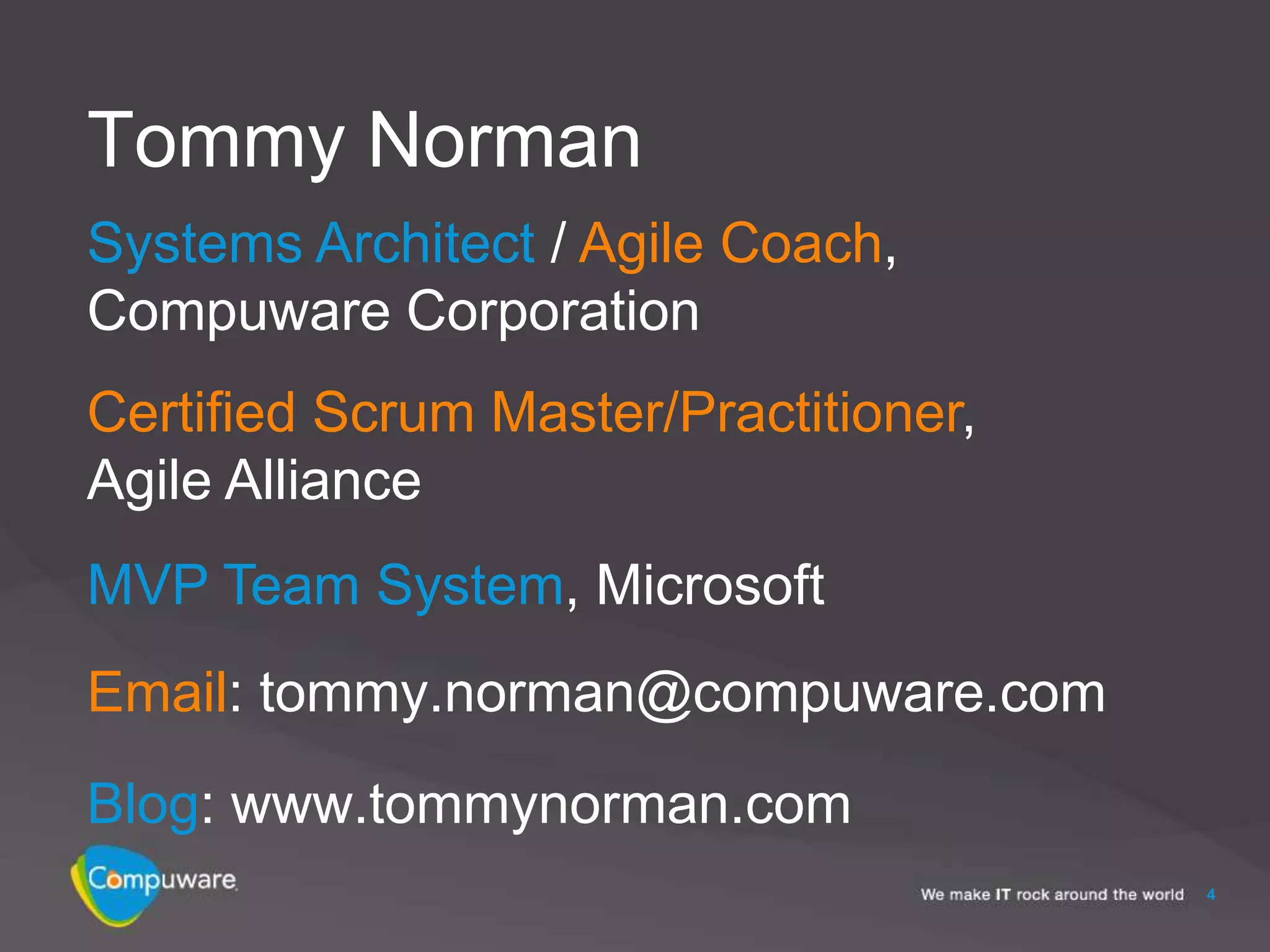 Tommy Norman
Systems Architect / Agile Coach,
Compuware Corporation
Certified Scrum Master/Practitioner,
Agile Alliance
MVP Team System, Microsoft
Email: tommy.norman@compuware.com
Blog: www.tommynorman.com
                                       4
 