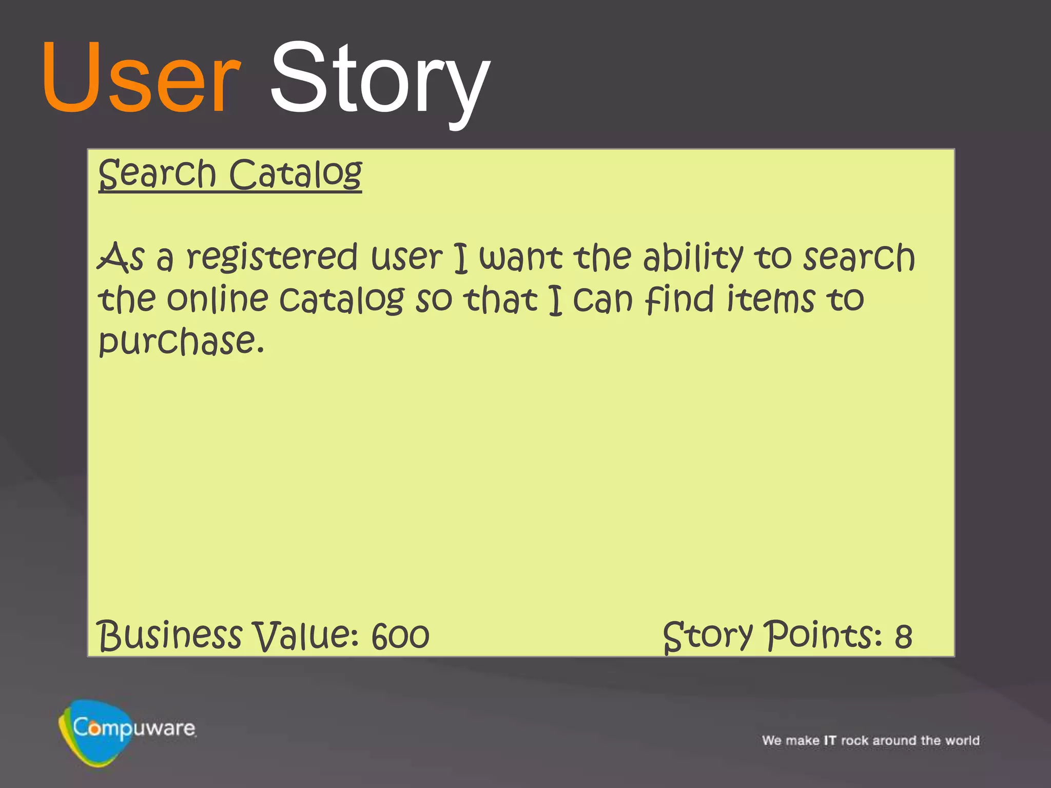 User Story
 Search Catalog

 As a registered user I want the ability to search
 the online catalog so that I can find items to
 purchase.




 Business Value: 600              Story Points: 8
 