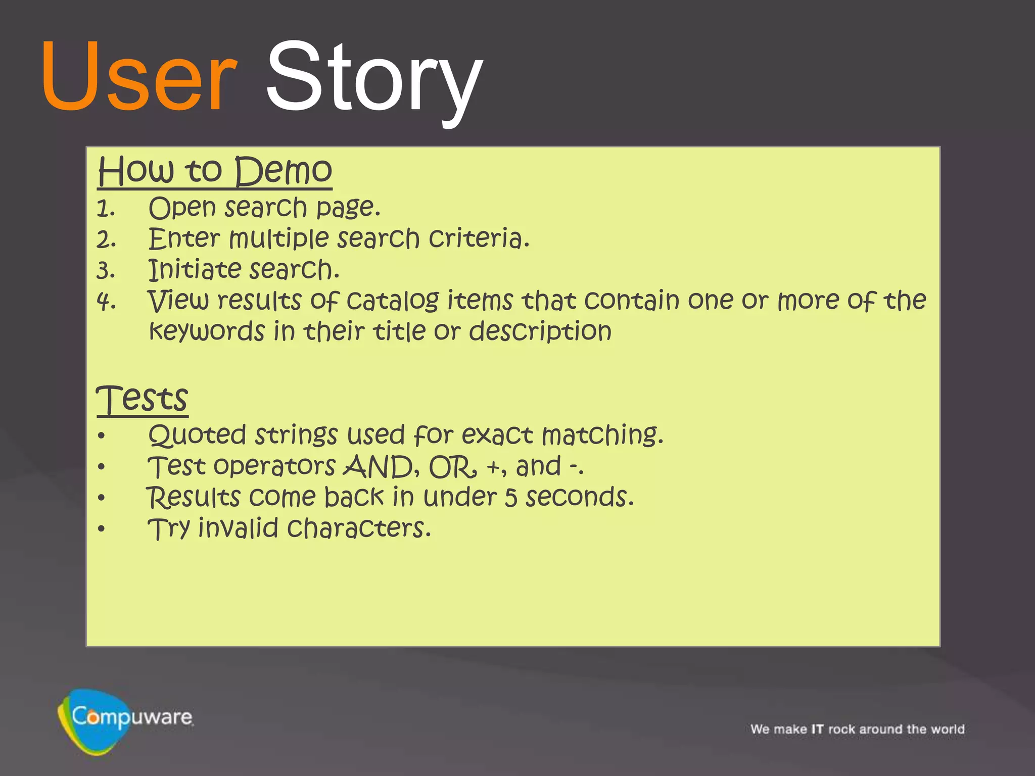 User Story
 How to Demo
 1.   Open search page.
 2.   Enter multiple search criteria.
 3.   Initiate search.
 4.   View results of catalog items that contain one or more of the
      keywords in their title or description

 Tests
 •    Quoted strings used for exact matching.
 •    Test operators AND, OR, +, and -.
 •    Results come back in under 5 seconds.
 •    Try invalid characters.
 