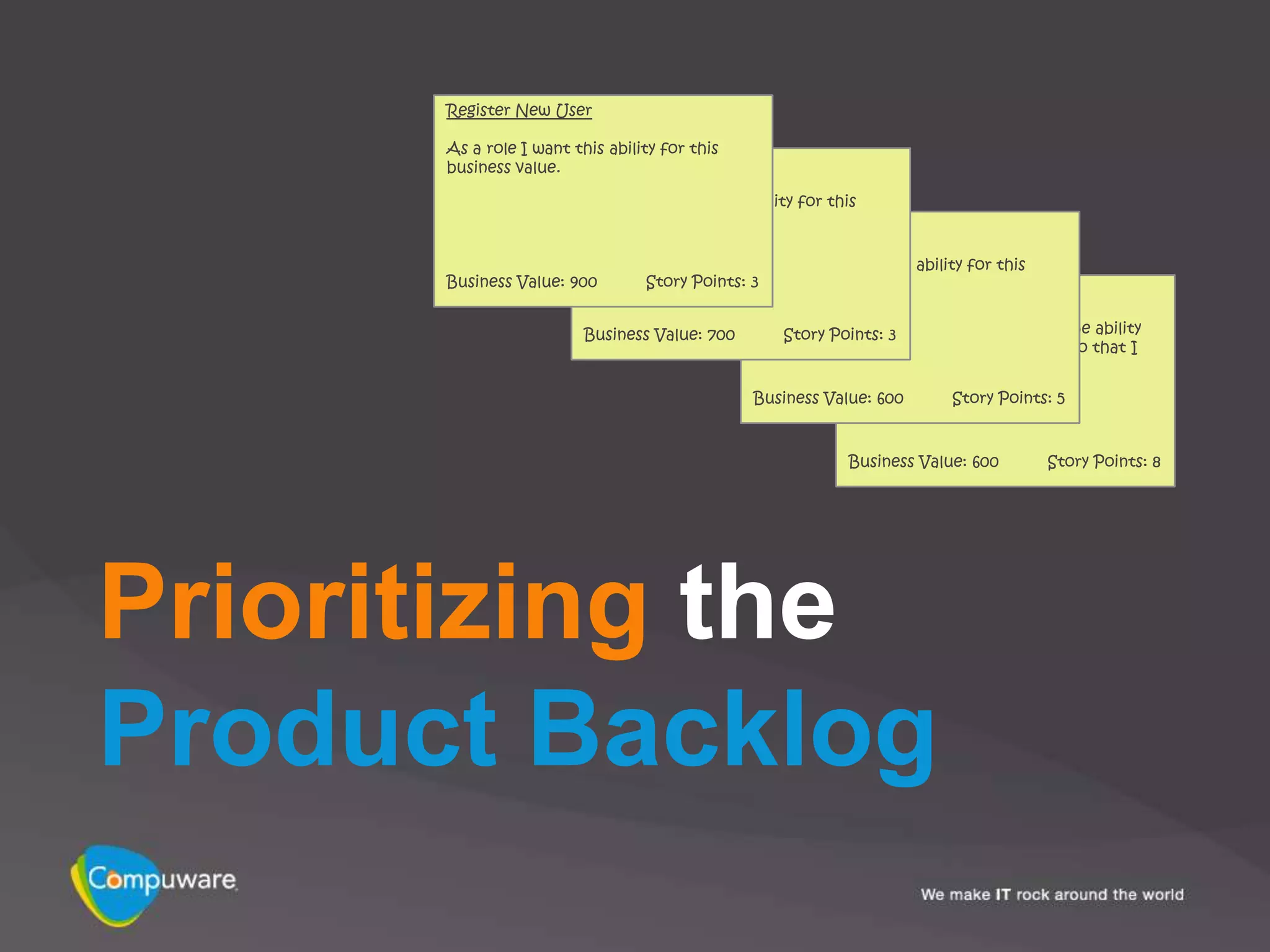 Register New User

      As a role I want this ability for this
      business value. Login

                         As a role I want this ability for this
                         business value.        Enter Catalog Items

                                               As a role I want this ability for this
      Business Value: 900        Story Points: 3
                                               business value.
                                                            Search Catalog

                         Business Value: 700               As a registered user I want the ability
                                                   Story Points: 3
                                                           to search the online catalog so that I
                                                           can find items to purchase.

                                               Business Value: 600        Story Points: 5



                                                            Business Value: 600         Story Points: 8




Prioritizing the
Product Backlog
 