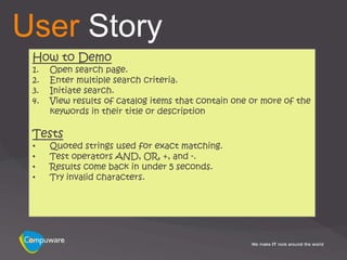 User Story
 How to Demo
 1.   Open search page.
 2.   Enter multiple search criteria.
 3.   Initiate search.
 4.   View results of catalog items that contain one or more of the
      keywords in their title or description

 Tests
 •    Quoted strings used for exact matching.
 •    Test operators AND, OR, +, and -.
 •    Results come back in under 5 seconds.
 •    Try invalid characters.
 
