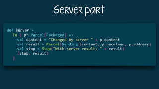 Server part
			
def	server	=	
				In	{	p:	Parcel[Packaged]	=>	
						val	content	=	"Changed	by	server	"	+	p.content	
						val	result	=	Parcel[Sending](content,	p.receiver,	p.address)	
						val	stop	=	Stop("With	server	result:	"	+	result)	
						(stop,	result)	
				}	
 