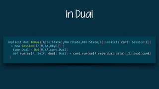 In Dual
	 	
		implicit	def	InDual[R[S<:State],RA<:State,RB<:State,C](implicit	cont:	Session[C])		
				=	new	Session[In[R,RA,RB,C]]	{	
					type	Dual	=	Out[R,RA,cont.Dual]	
					def	run(self:	Self,	dual:	Dual)	=	cont.run(self.recv(dual.data)._1,	dual.cont)	
			}	
 