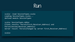 Run
scala>	:load	SessionTypes.scala	
Loading	SessionTypes.scala...	
defined	module	SessionTypes	
scala>	SessionTypes.doRun	
Client	results:	Parcel(First,Receiver,Address)	and	
Parcel(Second,Receiver,Address)	
Server	result:	Parcel(Changed	by	server	First,Receiver,Address)	
scala>	
 