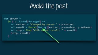 Avoid the post
			
def	server	=	
				In	{	p:	Parcel[Packaged]	=>	
						val	content	=	"Changed	by	server	"	+	p.content	
						val	result	=	Parcel[Moving](content,	p.receiver,	p.address)	
						val	stop	=	Stop("With	server	result:	"	+	result)	
						(stop,	result)	
				}	
 