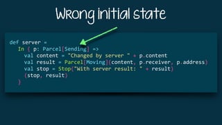 Wrong initial state
			
def	server	=	
				In	{	p:	Parcel[Sending]	=>	
						val	content	=	"Changed	by	server	"	+	p.content	
						val	result	=	Parcel[Moving](content,	p.receiver,	p.address)	
						val	stop	=	Stop("With	server	result:	"	+	result)	
						(stop,	result)	
				}	
 