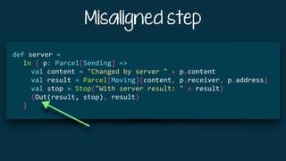 Misaligned step
			
def	server	=	
				In	{	p:	Parcel[Sending]	=>	
						val	content	=	"Changed	by	server	"	+	p.content	
						val	result	=	Parcel[Moving](content,	p.receiver,	p.address)	
						val	stop	=	Stop("With	server	result:	"	+	result)	
						(Out(result,	stop),	result)	
				}	
 