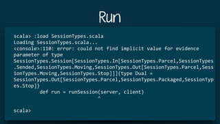 Run
scala>	:load	SessionTypes.scala	
Loading	SessionTypes.scala...	
<console>:110:	error:	could	not	find	implicit	value	for	evidence	
parameter	of	type	
SessionTypes.Session[SessionTypes.In[SessionTypes.Parcel,SessionTypes
.Sended,SessionTypes.Moving,SessionTypes.Out[SessionTypes.Parcel,Sess
ionTypes.Moving,SessionTypes.Stop]]]{type	Dual	=	
SessionTypes.Out[SessionTypes.Parcel,SessionTypes.Packaged,SessionTyp
es.Stop]}	
									def	run	=	runSession(server,	client)	
																													^	
scala>	
 