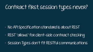 Contract first, session types never?
• No API Specification standard is about REST
• REST “allows” for client-side contract checking
• Session Types don’t fit RESTful communications
 