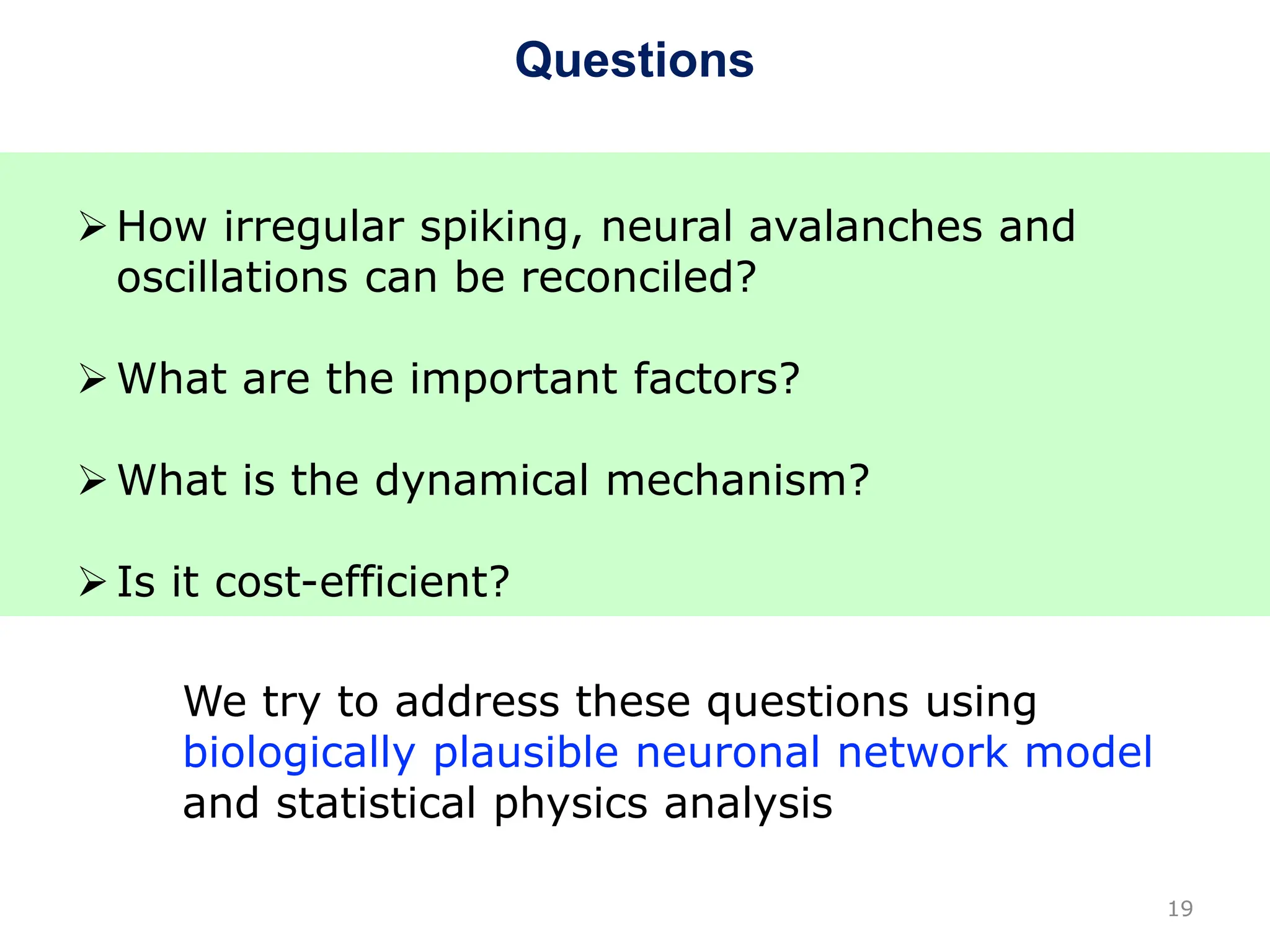 Questions
19
How irregular spiking, neural avalanches and
oscillations can be reconciled?
What are the important factors?
What is the dynamical mechanism?
Is it cost-efficient?
We try to address these questions using
biologically plausible neuronal network model
and statistical physics analysis
 