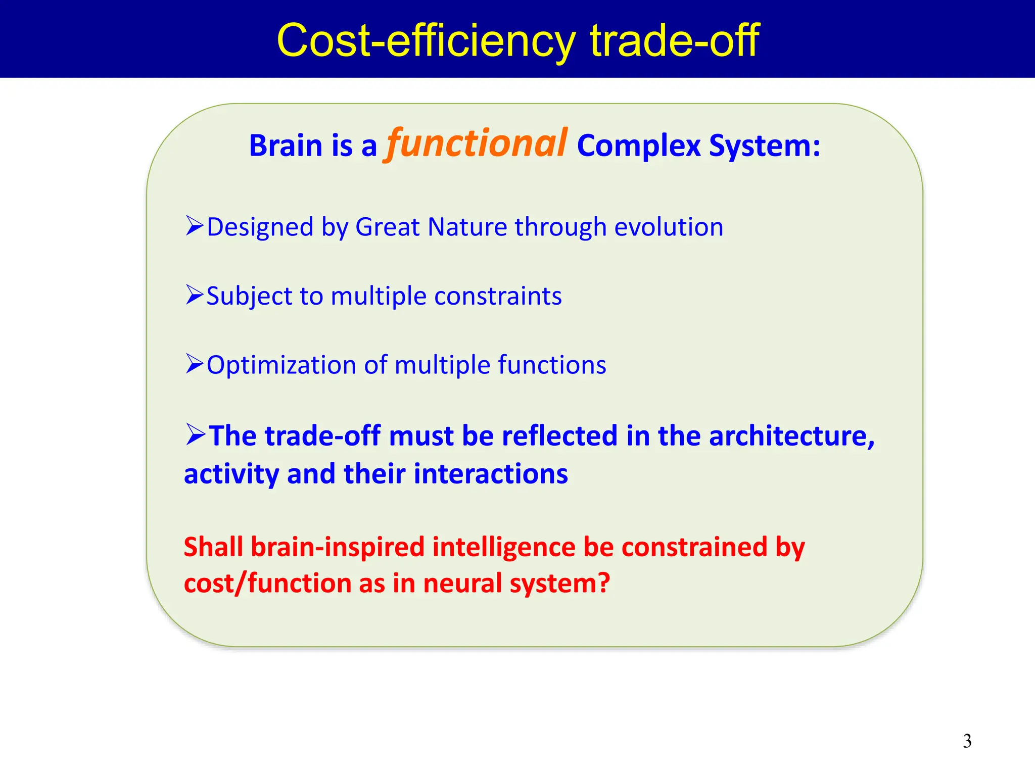 Brain is a functional Complex System:
Designed by Great Nature through evolution
Subject to multiple constraints
Optimization of multiple functions
The trade-off must be reflected in the architecture,
activity and their interactions
Shall brain-inspired intelligence be constrained by
cost/function as in neural system?
Cost-efficiency trade-off
3
 