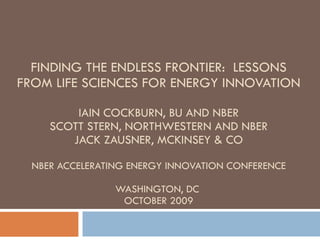 FINDING THE ENDLESS FRONTIER:  LESSONS FROM LIFE SCIENCES FOR ENERGY INNOVATION IAIN COCKBURN, BU AND NBER SCOTT STERN, NORTHWESTERN AND NBER JACK ZAUSNER, MCKINSEY & CO NBER ACCELERATING ENERGY INNOVATION CONFERENCE WASHINGTON, DC  OCTOBER 2009 