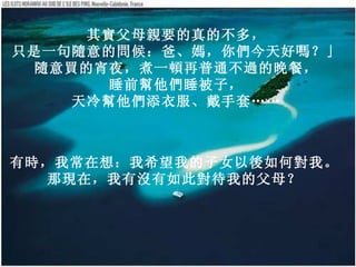 其實父母親要的真的不多，   只是一句隨意的問候：爸、媽，你們今天好嗎？」   隨意買的宵夜，煮一頓再普通不過的晚餐，   睡前幫他們被子，   天冷幫他們添衣服、戴手套……   有時，我常在想：我希望我的子女以後如何對我。   那現在，我有沒有如此對待我的父母？   