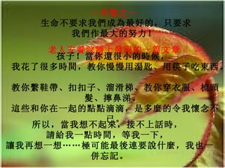 ～共勉之～   生命不要求我們成為最好的，只要求我們作最大的努力！   老人安養院牆上發現的一篇文章   孩子！當你還很小的時候，   我花了很多時間，教你慢慢用湯匙、用筷子吃東西。   教你繫鞋帶、扣扣子、溜滑梯、教你穿衣服、梳頭髮、擰鼻涕。  這些和你在一起的點點滴滴，是多麼的令我懷念不已。 所以，當我想不起來，接不上話時，   請給我一點時間，等我一下，   讓我再想一想……極可能最後連要說什麼，我也一併忘記。 
