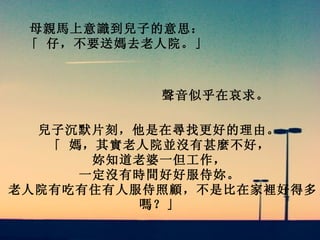母親馬上意識到兒子的意思：   「 仔，不要送媽去老人院。」   聲音似乎在哀求。   兒子沉默片刻，他是在尋找更好的理由。  「 媽，其實老人院並沒有甚麼不好，   妳知道老婆一但工作，   一定沒有時間好好服侍妳。   老人院有吃有住有人服侍照顧，不是比在家裡好得多嗎？」   