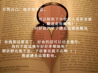 仔問自己，他有些不忍。  「 可以陪你下半世的人是你老婆，難道是你媽嗎？」  阿財叔的兒子總是這樣提醒他   「 你媽都這麼老了，好命的話可以活多幾年，   為何不趁這幾年好好孝順她呢？   樹欲靜而風不息，子欲養而親不在啊 ！」   親戚總是這樣勸他。   