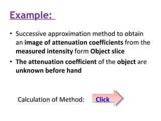 Example:  Successive approximation method to obtain an  image of attenuation coefficients  from the  measured intensity  form  Object slice The attenuation coefficient  of the  object  are  unknown before hand Calculation of Method:    Click 