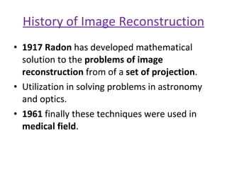 History of Image Reconstruction 1917 Radon  has developed mathematical solution to the  problems of image reconstruction  from of a  set of projection . Utilization in solving problems in astronomy and optics. 1961  finally these techniques were used in  medical field . 