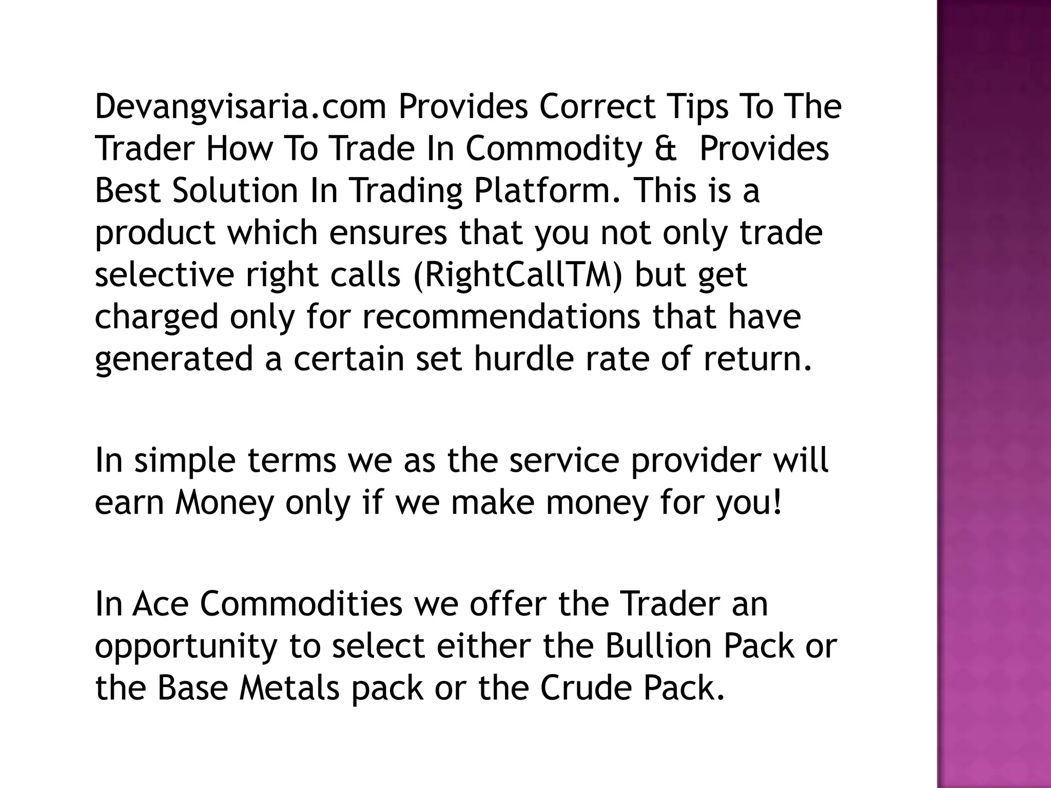Devangvisaria.com Provides Correct Tips To The
Trader How To Trade In Commodity & Provides
Best Solution In Trading Platform. This is a
product which ensures that you not only trade
selective right calls (RightCallTM) but get
charged only for recommendations that have
generated a certain set hurdle rate of return.

In simple terms we as the service provider will
earn Money only if we make money for you!

In Ace Commodities we offer the Trader an
opportunity to select either the Bullion Pack or
the Base Metals pack or the Crude Pack.
 