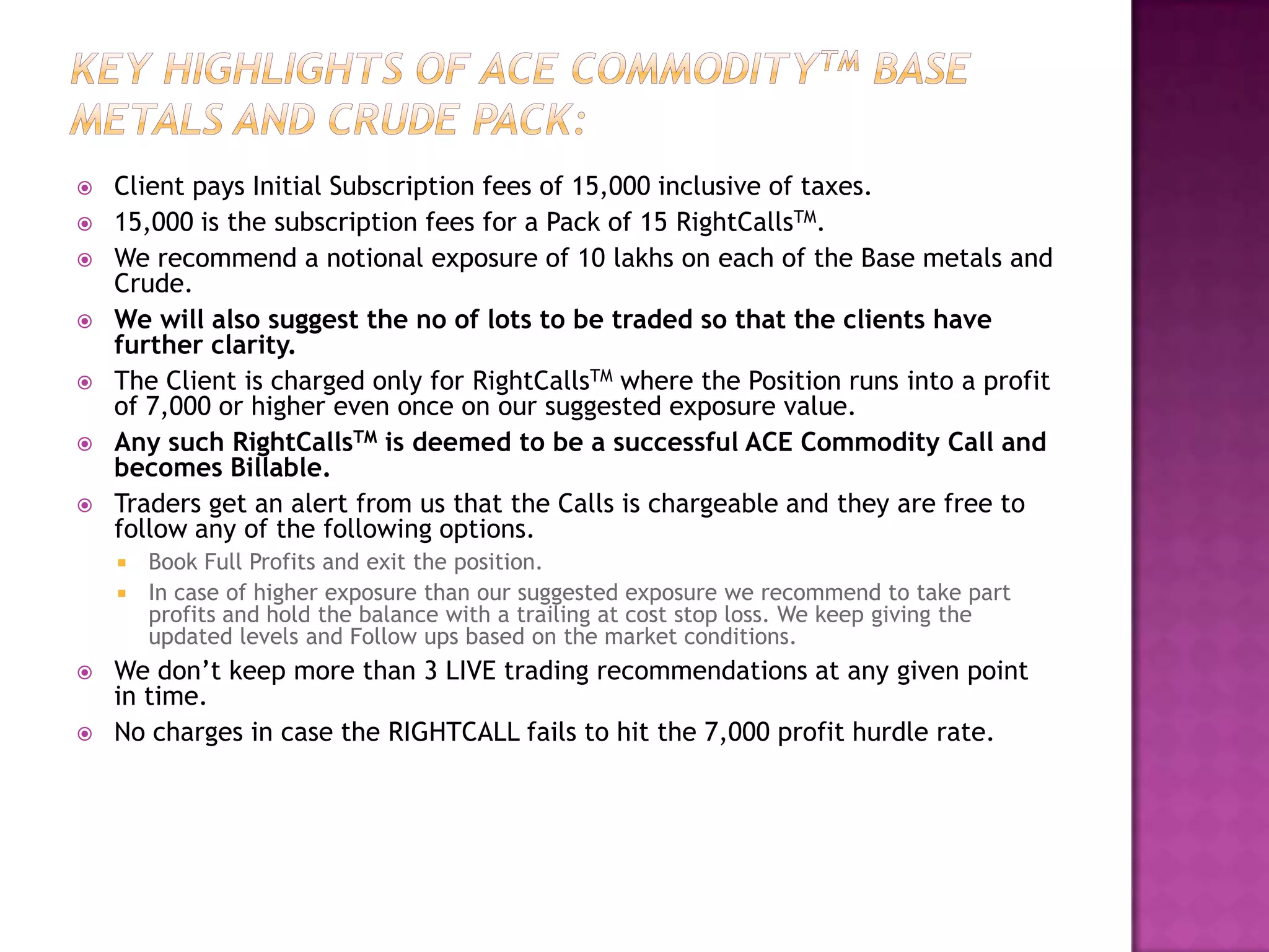   Client pays Initial Subscription fees of 15,000 inclusive of taxes.
   15,000 is the subscription fees for a Pack of 15 RightCallsTM.
   We recommend a notional exposure of 10 lakhs on each of the Base metals and
    Crude.
   We will also suggest the no of lots to be traded so that the clients have
    further clarity.
   The Client is charged only for RightCallsTM where the Position runs into a profit
    of 7,000 or higher even once on our suggested exposure value.
   Any such RightCallsTM is deemed to be a successful ACE Commodity Call and
    becomes Billable.
   Traders get an alert from us that the Calls is chargeable and they are free to
    follow any of the following options.
     Book Full Profits and exit the position.
     In case of higher exposure than our suggested exposure we recommend to take part
      profits and hold the balance with a trailing at cost stop loss. We keep giving the
      updated levels and Follow ups based on the market conditions.
   We don’t keep more than 3 LIVE trading recommendations at any given point
    in time.
   No charges in case the RIGHTCALL fails to hit the 7,000 profit hurdle rate.
 