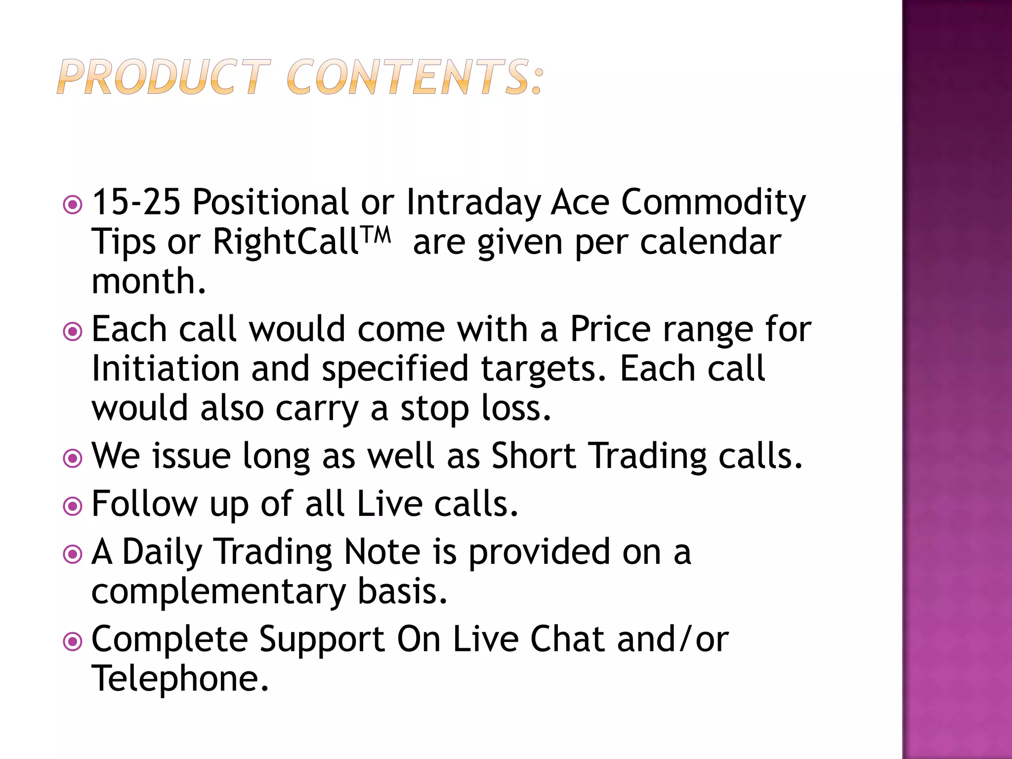  15-25  Positional or Intraday Ace Commodity
  Tips or RightCallTM are given per calendar
  month.
 Each call would come with a Price range for
  Initiation and specified targets. Each call
  would also carry a stop loss.
 We issue long as well as Short Trading calls.
 Follow up of all Live calls.
 A Daily Trading Note is provided on a
  complementary basis.
 Complete Support On Live Chat and/or
  Telephone.
 