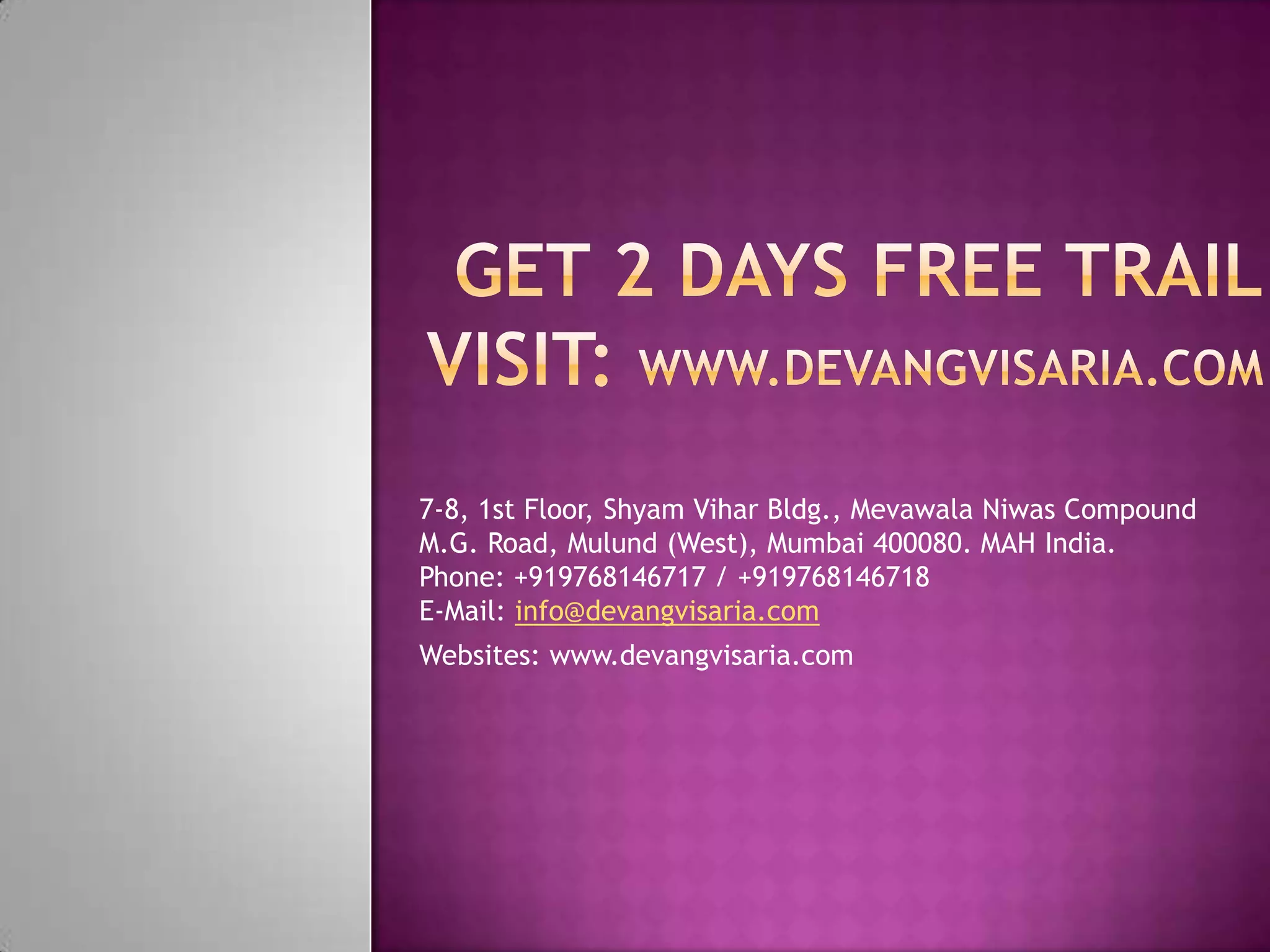 7-8, 1st Floor, Shyam Vihar Bldg., Mevawala Niwas Compound
M.G. Road, Mulund (West), Mumbai 400080. MAH India.
Phone: +919768146717 / +919768146718
E-Mail: info@devangvisaria.com
Websites: www.devangvisaria.com
 