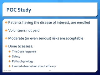 POC Study
 Patients having the disease of interest, are enrolled
 Volunteers not paid
 Moderate (or even serious) risks are acceptable
 Done to assess:
 The Dose response
 Safety
 Pathophysiology
 Limited observation about efficacy
16-05-2014 11
 