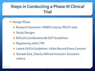 Steps in Conducting a Phase III Clinical
Trial
 Design Phase
 Research Question- FINER Criteria, PICOT style
 Study Designs
 Ethical Considerations& GCP Guidelines
 Registering with CTRI
 Latest DGCA Guidelines-Video Record Every Consent
 Sample Size, Clearly defined Inclusion- Exclusion
criteria
16-05-2014 12
 