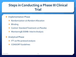 Steps in Conducting a Phase III Clinical
Trial
 Implementation Phase
 Randomization v/s Random Allocation
 Blinding
 Control- StandardTreatment v/s Placebo
 Monitoring& DSMB- InterimAnalysis
 Analytical Phase
 ITT v/s Per protocol analysis
 CONSORT Guidelines
16-05-2014 13
 