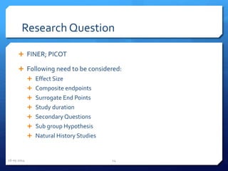Research Question
 FINER; PICOT
 Following need to be considered:
 Effect Size
 Composite endpoints
 Surrogate End Points
 Study duration
 Secondary Questions
 Sub group Hypothesis
 Natural History Studies
16-05-2014 14
 