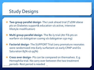 Study Designs
 Two group parallel design-The Look ahead trial (T2DM obese
pts on Diabetes support& education v/s active, intensive
lifestyle modification)
 Multi group parallel design-The Re-ly trial (Atr Fib pts on
warfarin v/s dabigatran 110mg v/s dabigatran 150 mg)
 Factorial design-The SUPPORTTrial (very premature neonates
were randomized into Early surfactant v/s early CPAP and O2
Saturation 85% v/s 95%)
 Cross over design- Pts can be compared on themselves. E.g.
Hemophilia trial. No carry over between the two treatment
periods- Rest period is needed16-05-2014 15
 