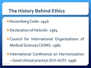 The History Behind Ethics
Nuremberg Code- 1946
Declaration of Helsinki- 1964
Council for International Organizations of
Medical SciencesCIOMS- 1982
International Conference on Harmonization
– Good clinical practice (ICH-GCP)- 1996
16-05-2014 16
 