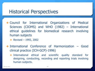 Historical Perspectives
 Council for International Organizations of Medical
Sciences (CIOMS) and WHO (1982) – International
ethical guidelines for biomedical research involving
human subjects
 Revised – 1993, 2002
 International Conference of Harmonization – Good
clinical practice (ICH-GCP)-1996)
 International ethical and scientific quality standard for
designing, conducting, recording and reporting trials involving
human subjects.
16-05-2014 18
 