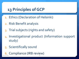 13 Principles of GCP
1. Ethics (Declaration of Helsinki)
2. Risk Benefit analysis
3. Trial subjects (rights and safety)
4. Investigational product (Information support
study)
5. Scientifically sound
6. Compliance (IRB review)16-05-2014 19
 