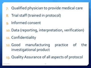 7. Qualified physician to provide medical care
8. Trial staff (trained in protocol)
9. Informed consent
10. Data (reporting, interpretation, verification)
11. Confidentiality
12. Good manufacturing practice of the
investigational product
13. QualityAssurance of all aspects of protocol
16-05-2014 20
 