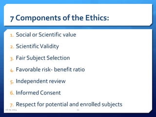 7 Components of the Ethics:
1. Social or Scientific value
2. ScientificValidity
3. Fair Subject Selection
4. Favorable risk- benefit ratio
5. Independent review
6. Informed Consent
7. Respect for potential and enrolled subjects
16-05-2014 21
 