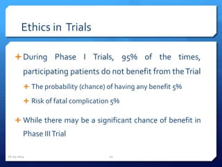 Ethics in Trials
 During Phase I Trials, 95% of the times,
participating patients do not benefit from theTrial
 The probability (chance) of having any benefit 5%
 Risk of fatal complication 5%
 While there may be a significant chance of benefit in
Phase IIITrial
16-05-2014 22
 