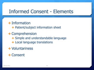 Informed Consent - Elements
 Information
 Patient/subject information sheet
 Comprehension
 Simple and understandable language
 Local language translations
 Voluntariness
 Consent
16-05-2014 27
 