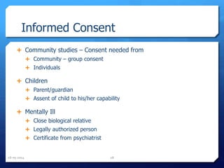 Informed Consent
 Community studies – Consent needed from
 Community – group consent
 Individuals
 Children
 Parent/guardian
 Assent of child to his/her capability
 Mentally Ill
 Close biological relative
 Legally authorized person
 Certificate from psychiatrist
16-05-2014 28
 