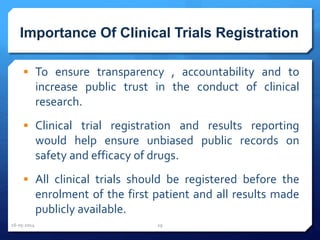 Importance Of Clinical Trials Registration
 To ensure transparency , accountability and to
increase public trust in the conduct of clinical
research.
 Clinical trial registration and results reporting
would help ensure unbiased public records on
safety and efficacy of drugs.
 All clinical trials should be registered before the
enrolment of the first patient and all results made
publicly available.
16-05-2014 29
 