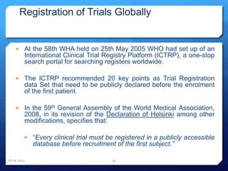 Registration of Trials Globally
 At the 58th WHA held on 25th May 2005 WHO had set up of an
International Clinical Trial Registry Platform (ICTRP), a one-stop
search portal for searching registers worldwide.
 The ICTRP recommended 20 key points as Trial Registration
data Set that need to be publicly declared before the enrolment
of the first patient.
 In the 59th General Assembly of the World Medical Association,
2008, in its revision of the Declaration of Helsinki among other
modifications, specifies that:
 “Every clinical trial must be registered in a publicly accessible
database before recruitment of the first subject.”
16-05-2014 30
 