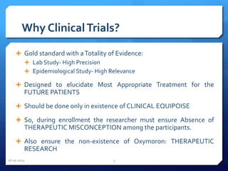 Why ClinicalTrials?
 Gold standard with aTotality of Evidence:
 Lab Study- High Precision
 Epidemiological Study- High Relevance
 Designed to elucidate Most Appropriate Treatment for the
FUTURE PATIENTS
 Should be done only in existence of CLINICAL EQUIPOISE
 So, during enrollment the researcher must ensure Absence of
THERAPEUTIC MISCONCEPTION among the participants.
 Also ensure the non-existence of Oxymoron: THERAPEUTIC
RESEARCH
16-05-2014 3
 
