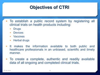 Objectives of CTRI
 To establish a public record system by registering all
clinical trials on health products including:
 Drugs
 Devices
 Vaccines
 Herbal drugs
 It makes the information available to both public and
healthcare professionals in an unbiased, scientific and timely
manner.
 To create a complete, authentic and readily available
data of all ongoing and completed clinical trials.
16-05-2014 35
 