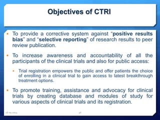 Objectives of CTRI
 To provide a corrective system against “positive results
bias” and “selective reporting” of research results to peer
review publication.
 To increase awareness and accountability of all the
participants of the clinical trials and also for public access:
 Trial registration empowers the public and offer patients the choice
of enrolling in a clinical trial to gain access to latest breakthrough
treatment options.
 To promote training, assistance and advocacy for clinical
trials by creating database and modules of study for
various aspects of clinical trials and its registration.
16-05-2014 36
 